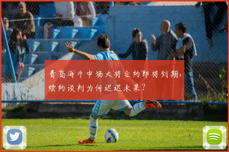 青岛海牛中场大将合约即将到期，续约谈判为何迟迟未果？