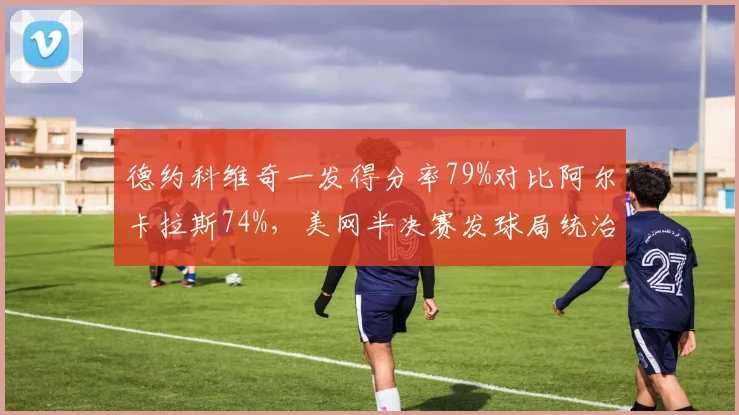 德约科维奇一发得分率79%对比阿尔卡拉斯74%，美网半决赛发球局统治力数据分析