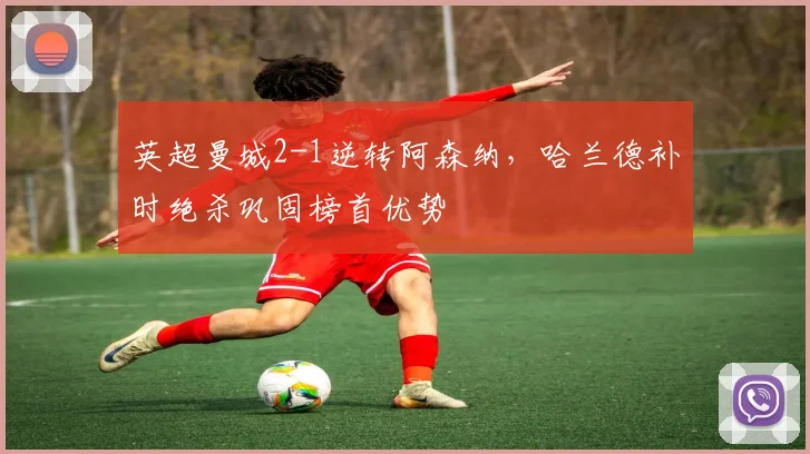 英超曼城2-1逆转阿森纳，哈兰德补时绝杀巩固榜首优势