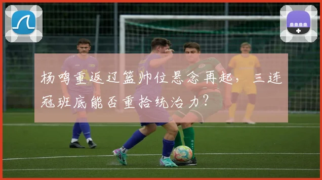 杨鸣重返辽篮帅位悬念再起，三连冠班底能否重拾统治力？