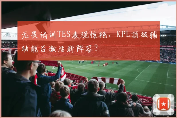 无畏试训TES表现惊艳,KPL顶级辅助能否激活新阵容?