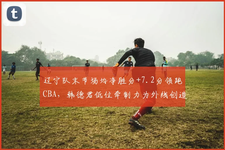辽宁队末节场均净胜分+7.2分领跑CBA,韩德君低位牵制力为外线创造空间