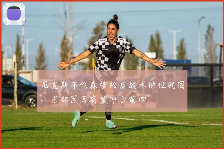 尼克斯布伦森续约后战术地位巩固，东部黑马有望冲击前四