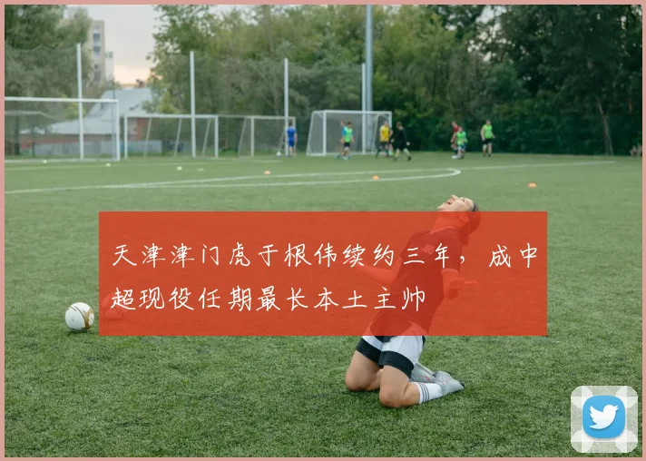 天津津门虎于根伟续约三年,成中超现役任期最长本土主帅