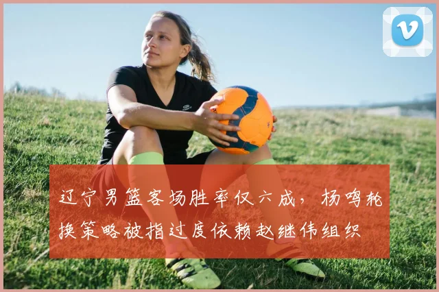 辽宁男篮客场胜率仅六成，杨鸣轮换策略被指过度依赖赵继伟组织