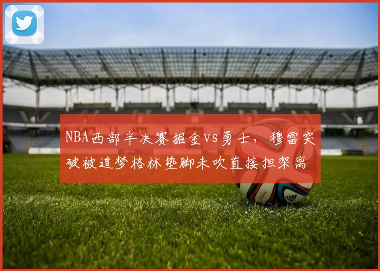 NBA西部半决赛掘金vs勇士,穆雷突破被追梦格林垫脚未吹直接担架离场